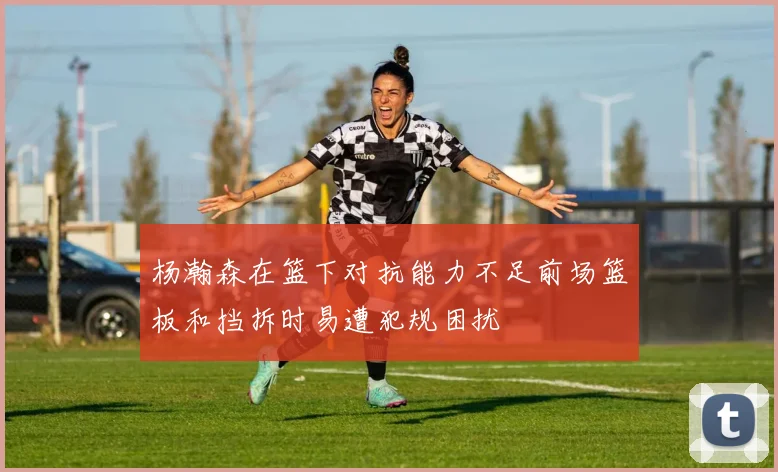 杨瀚森在篮下对抗能力不足前场篮板和挡拆时易遭犯规困扰