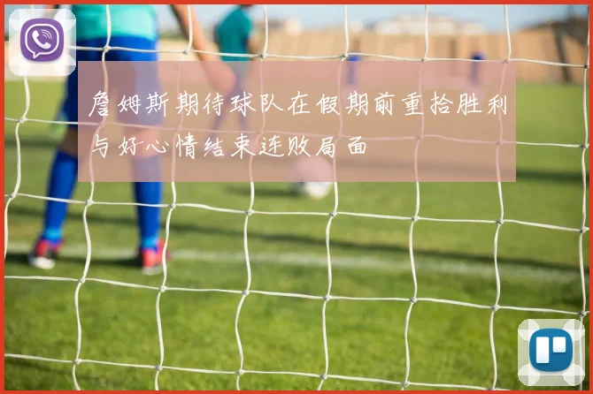 詹姆斯期待球队在假期前重拾胜利与好心情结束连败局面