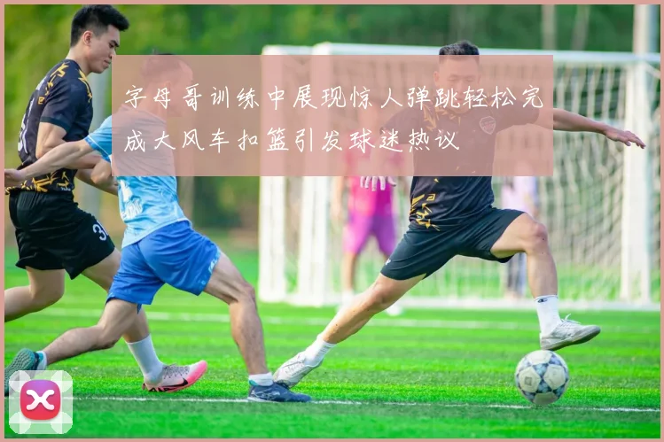 字母哥训练中展现惊人弹跳轻松完成大风车扣篮引发球迷热议