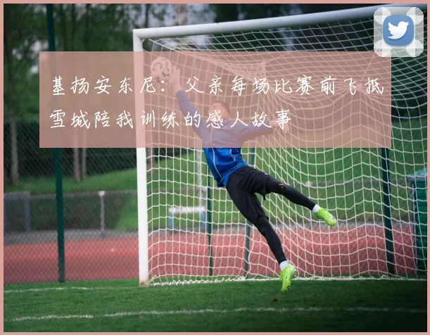 基扬安东尼：父亲每场比赛前飞抵雪城陪我训练的感人故事