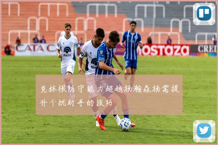 克林根防守能力超越杨瀚森杨需提升干扰对手的技巧