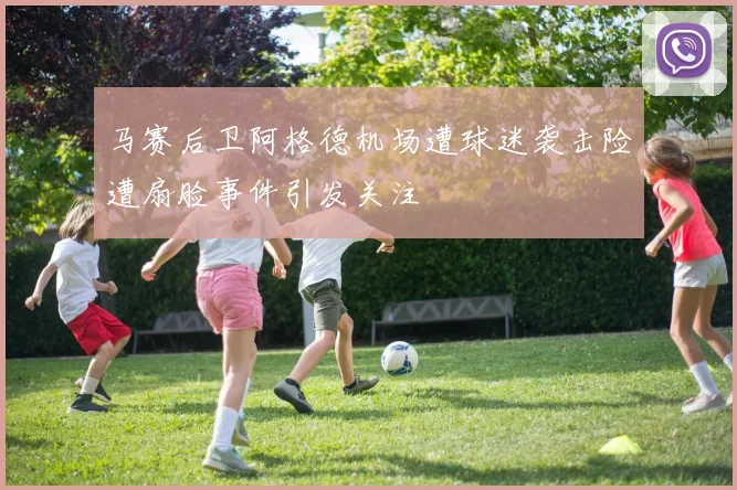 马赛后卫阿格德机场遭球迷袭击险遭扇脸事件引发关注