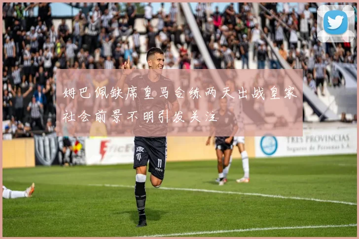 姆巴佩缺席皇马合练两天出战皇家社会前景不明引发关注
