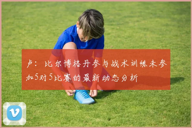 卢：比尔博格丹参与战术训练未参加5对5比赛的最新动态分析
