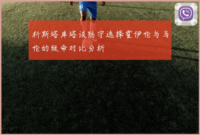 科斯塔库塔谈防守选择霍伊伦与马伦的致命对比分析
