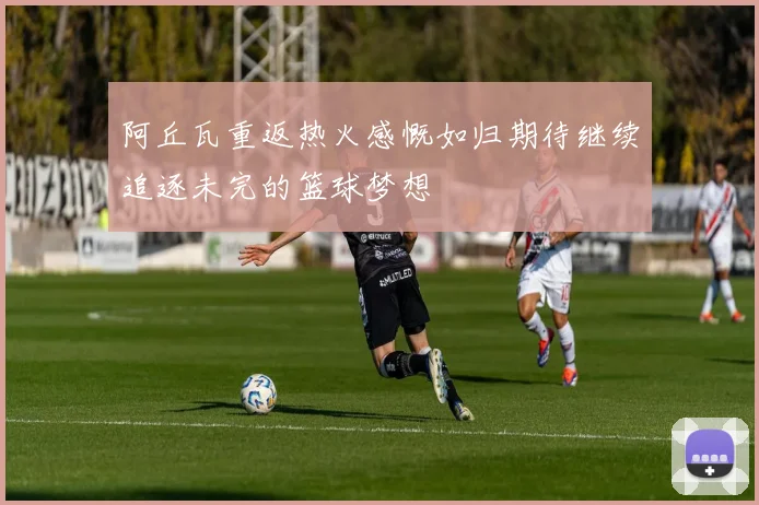 阿丘瓦重返热火感慨如归期待继续追逐未完的篮球梦想