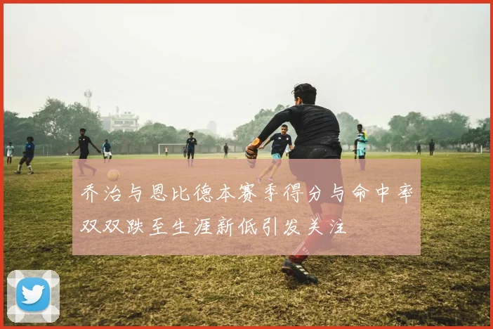 乔治与恩比德本赛季得分与命中率双双跌至生涯新低引发关注