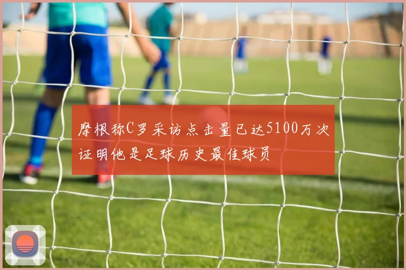 摩根称C罗采访点击量已达5100万次证明他是足球历史最佳球员
