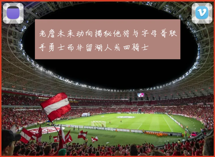 老詹未来动向揭秘他将与字母哥联手勇士而非留湖人或回骑士