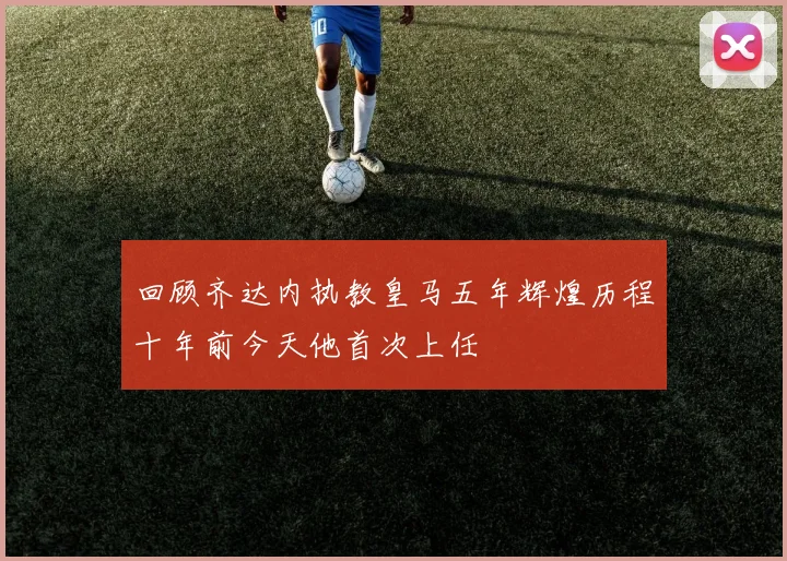 回顾齐达内执教皇马五年辉煌历程十年前今天他首次上任