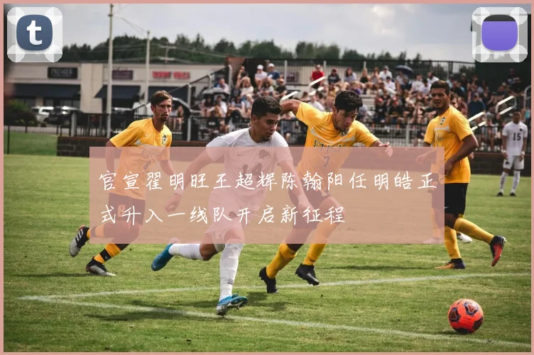 官宣翟明旺王超辉陈翰阳任明皓正式升入一线队开启新征程