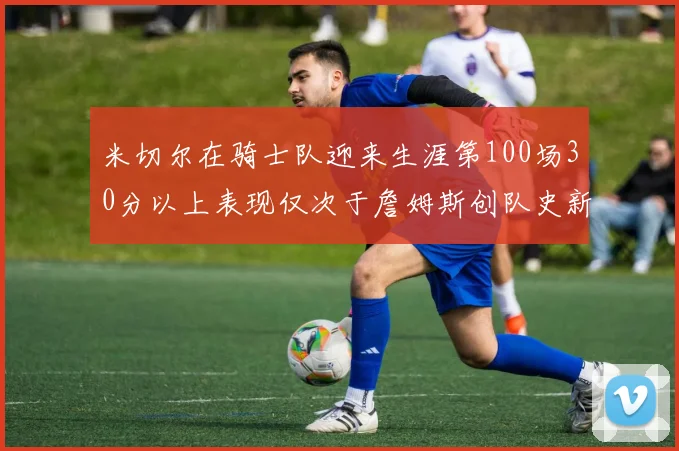 米切尔在骑士队迎来生涯第100场30分以上表现仅次于詹姆斯创队史新纪录