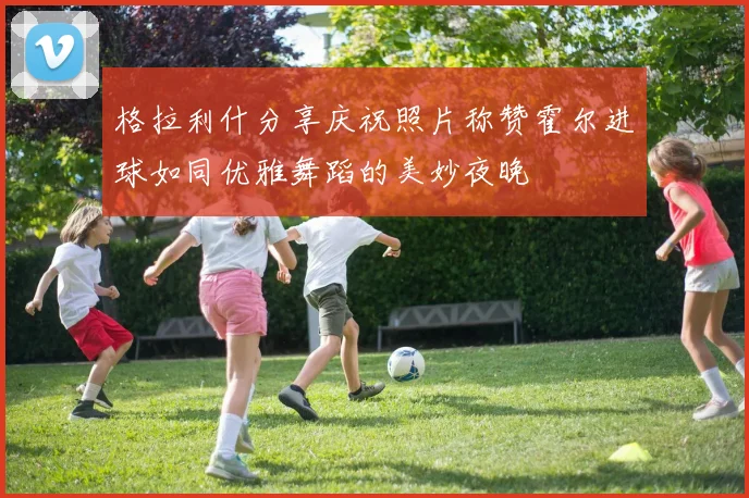 格拉利什分享庆祝照片称赞霍尔进球如同优雅舞蹈的美妙夜晚