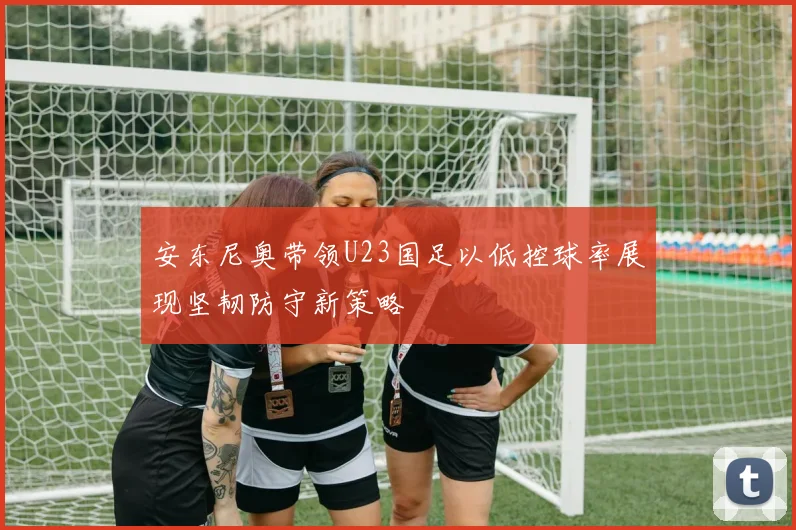 安东尼奥带领U23国足以低控球率展现坚韧防守新策略