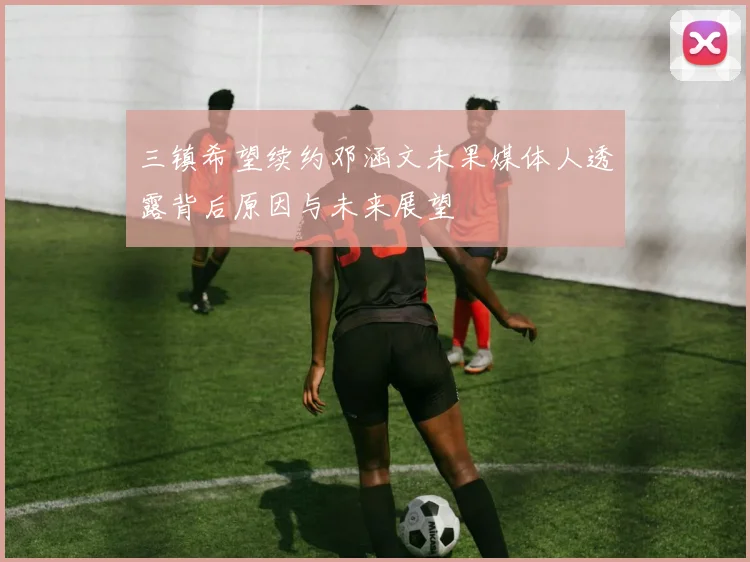 三镇希望续约邓涵文未果媒体人透露背后原因与未来展望