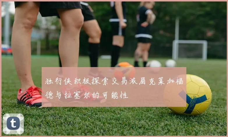独行侠积极探索交易浓眉克莱加福德与拉塞尔的可能性