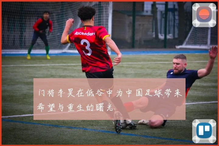门将李昊在低谷中为中国足球带来希望与重生的曙光