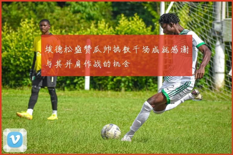 埃德松盛赞瓜帅执教千场成就感谢与其并肩作战的机会