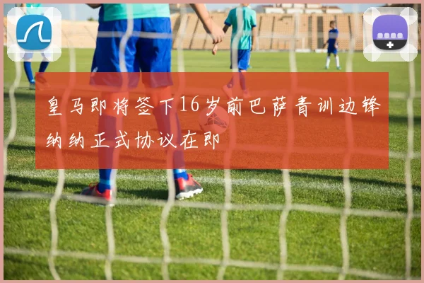皇马即将签下16岁前巴萨青训边锋纳纳正式协议在即