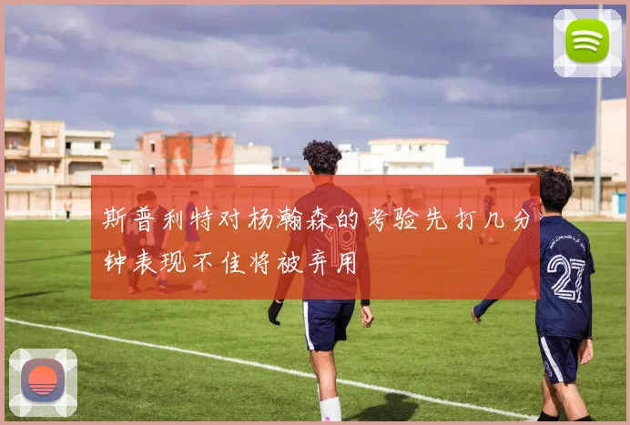 斯普利特对杨瀚森的考验先打几分钟表现不佳将被弃用