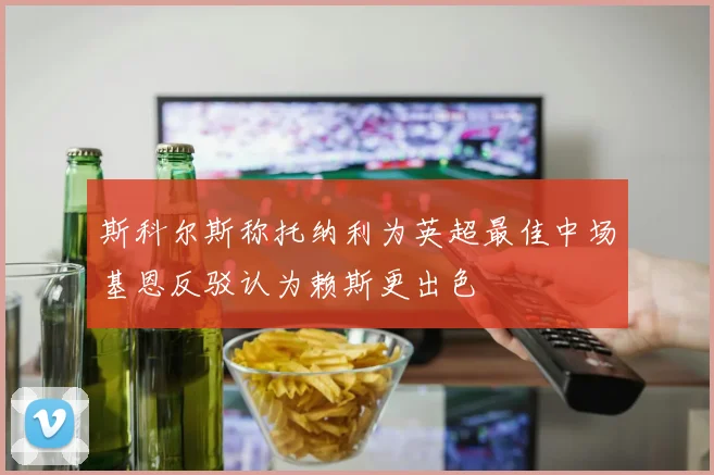 斯科尔斯称托纳利为英超最佳中场基恩反驳认为赖斯更出色