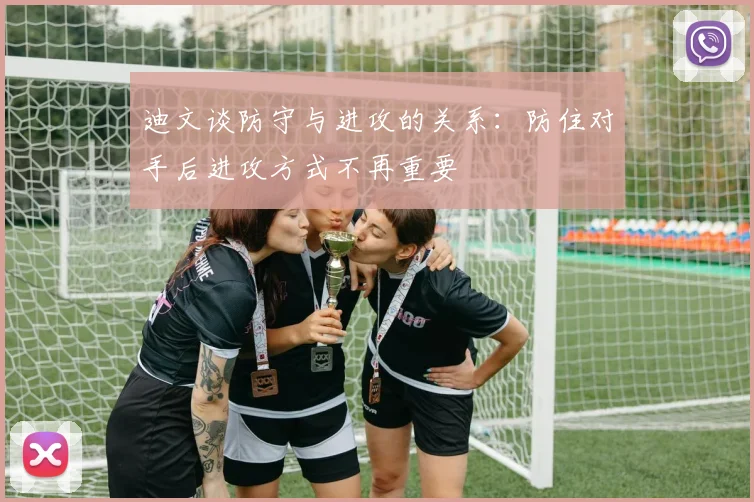 迪文谈防守与进攻的关系：防住对手后进攻方式不再重要