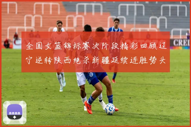 全国女篮锦标赛次阶段精彩回顾辽宁逆转陕西绝杀新疆延续连胜势头