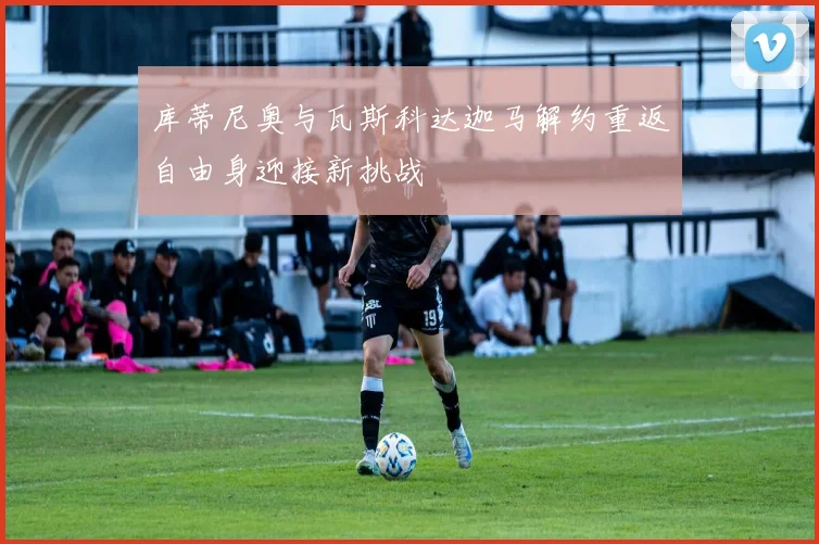 库蒂尼奥与瓦斯科达迦马解约重返自由身迎接新挑战