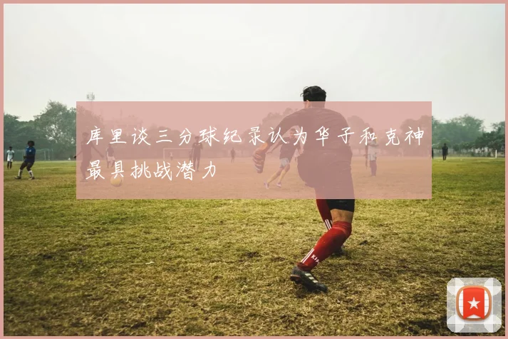 库里谈三分球纪录认为华子和克神最具挑战潜力