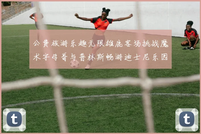公费旅游乐趣无限雄鹿客场挑战魔术字母哥与普林斯畅游迪士尼乐园