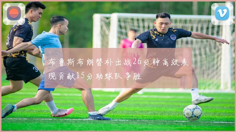 布鲁斯布朗替补出战26分钟高效表现贡献15分助球队争胜