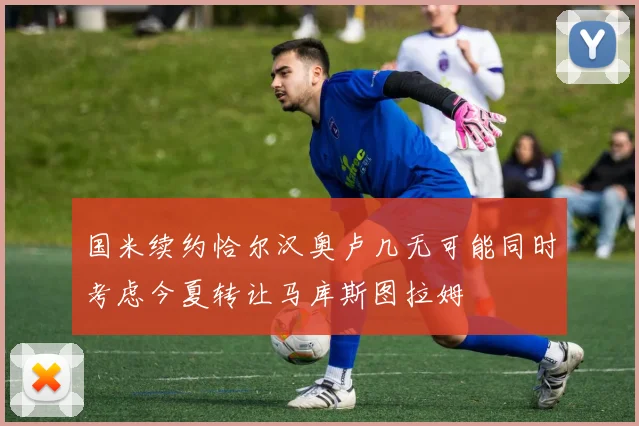 国米续约恰尔汉奥卢几无可能同时考虑今夏转让马库斯图拉姆