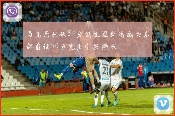 马克西狂砍54分创生涯新高成为东部首位50分先生引发热议