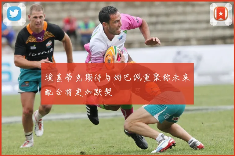 埃基蒂克期待与姆巴佩重聚称未来配合将更加默契